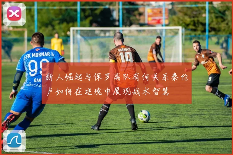 新人崛起与保罗离队有何关系泰伦卢如何在逆境中展现战术智慧