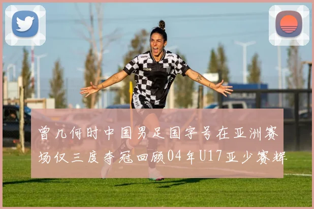 曾几何时中国男足国字号在亚洲赛场仅三度夺冠回顾04年U17亚少赛辉煌时刻
