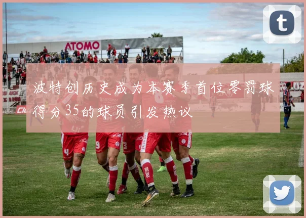 波特创历史成为本赛季首位零罚球得分35的球员引发热议