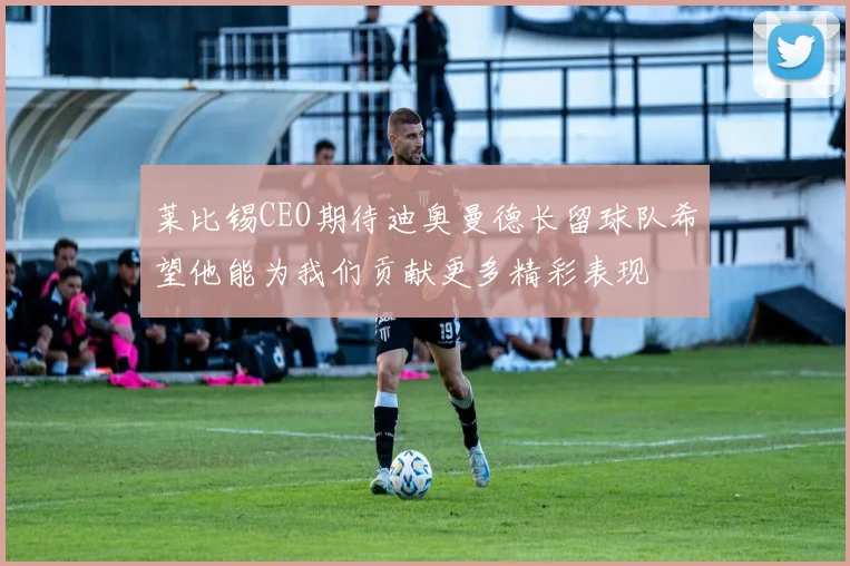 莱比锡CEO期待迪奥曼德长留球队希望他能为我们贡献更多精彩表现