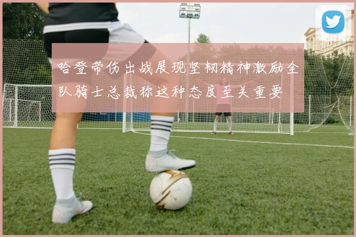 哈登带伤出战展现坚韧精神激励全队骑士总裁称这种态度至关重要