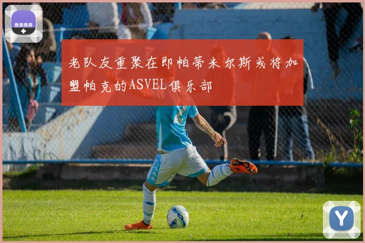 老队友重聚在即帕蒂米尔斯或将加盟帕克的ASVEL俱乐部