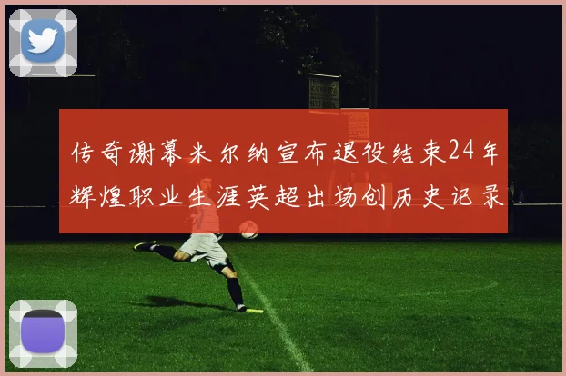 传奇谢幕米尔纳宣布退役结束24年辉煌职业生涯英超出场创历史记录