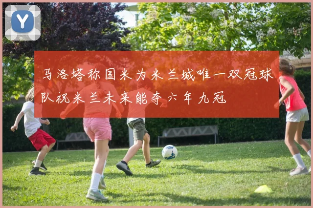 马洛塔称国米为米兰城唯一双冠球队祝米兰未来能夺六年九冠