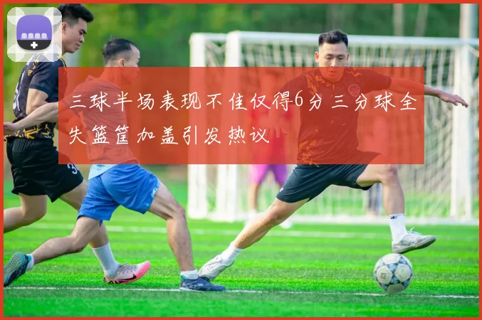 三球半场表现不佳仅得6分三分球全失篮筐加盖引发热议