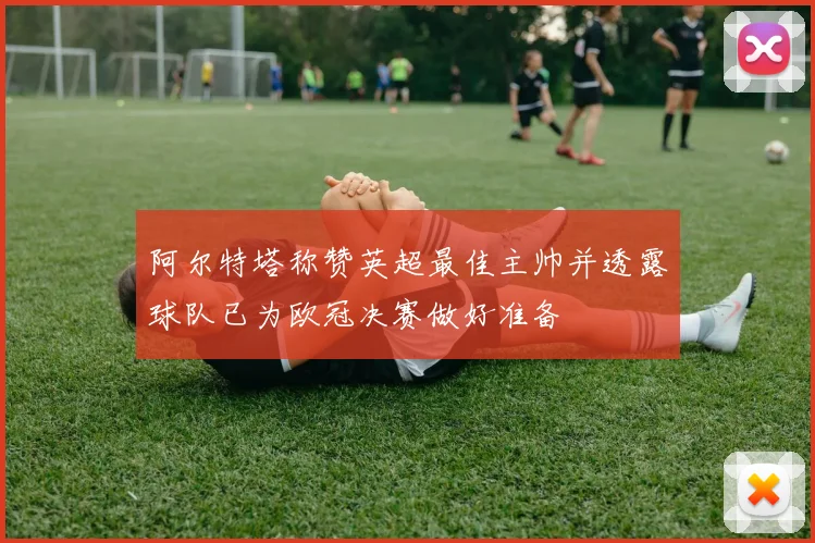 阿尔特塔称赞英超最佳主帅并透露球队已为欧冠决赛做好准备