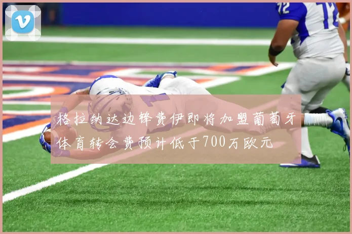 格拉纳达边锋费伊即将加盟葡萄牙体育转会费预计低于700万欧元