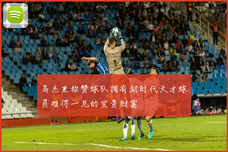 乌杰里称赞球队拥有划时代天才球员难得一见的宝贵财富
