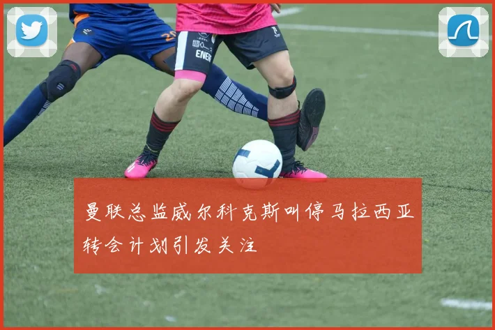 曼联总监威尔科克斯叫停马拉西亚转会计划引发关注