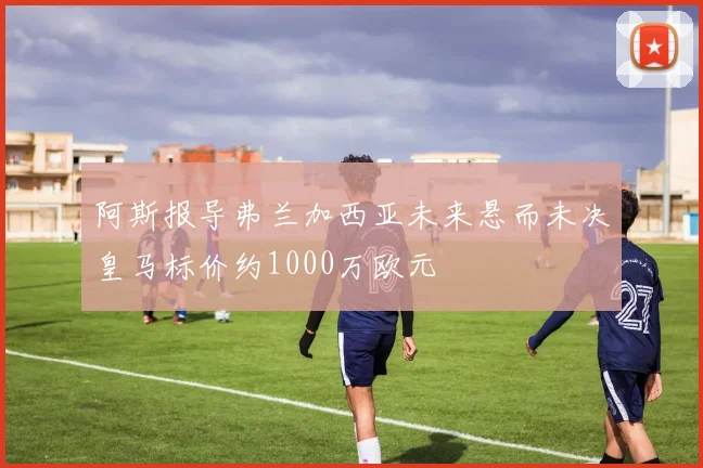 阿斯报导弗兰加西亚未来悬而未决皇马标价约1000万欧元