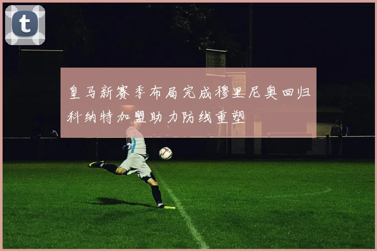 皇马新赛季布局完成穆里尼奥回归科纳特加盟助力防线重塑