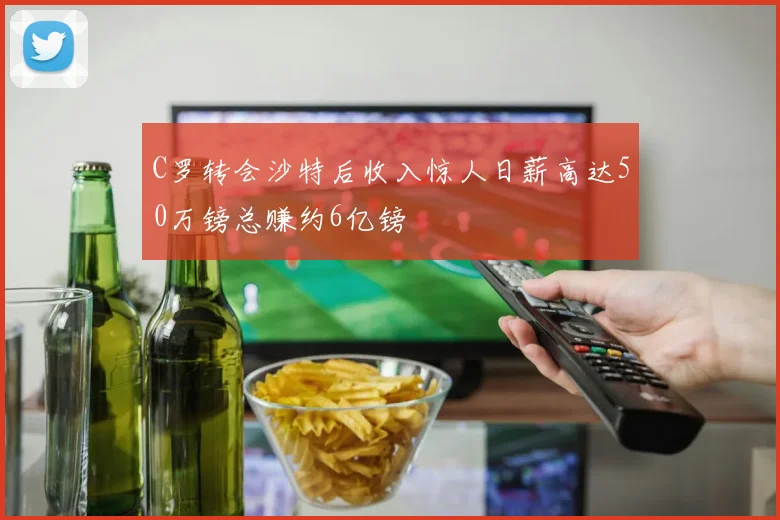 C罗转会沙特后收入惊人日薪高达50万镑总赚约6亿镑