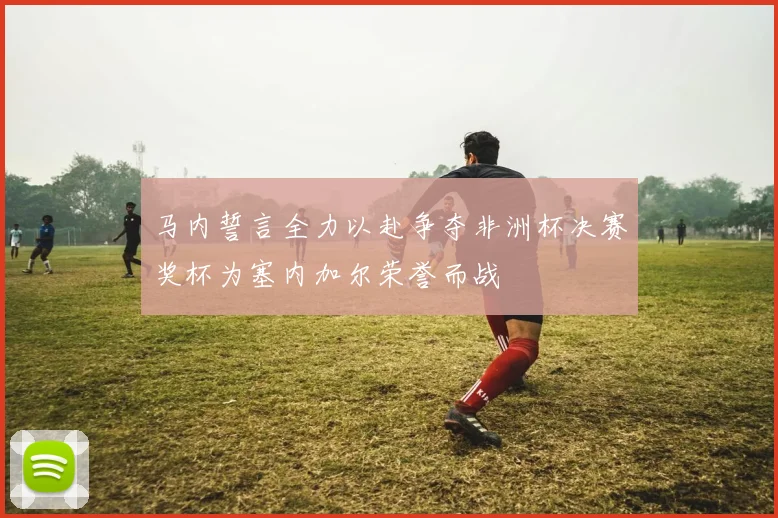 马内誓言全力以赴争夺非洲杯决赛奖杯为塞内加尔荣誉而战
