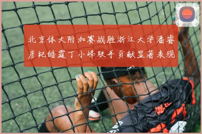 北京体大附加赛战胜浙江大学潘睿彦纪皓霆丁小峰联手贡献显著表现