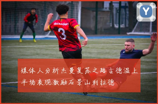 媒体人分析杰曼复苏之路古德温上半场表现激励石景山利拉德