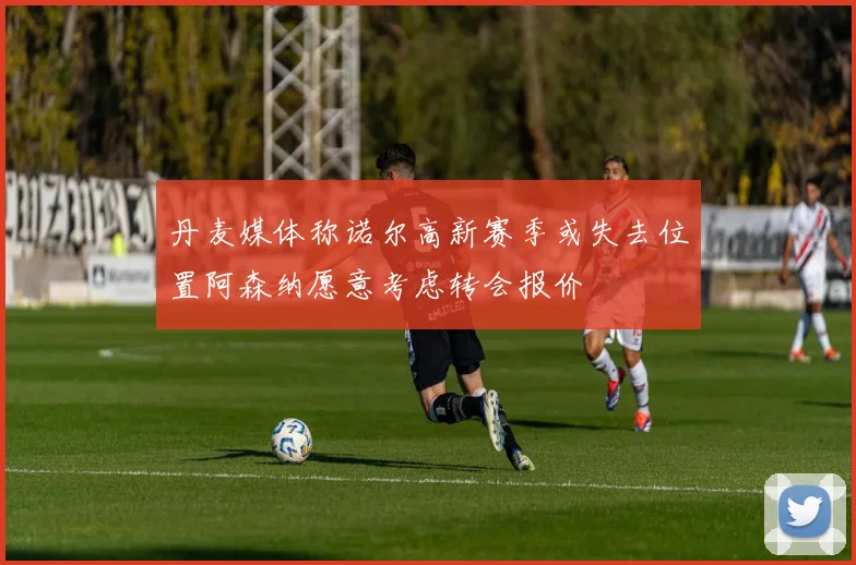 丹麦媒体称诺尔高新赛季或失去位置阿森纳愿意考虑转会报价